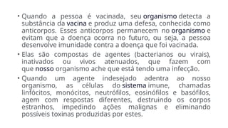 • Quando a pessoa é vacinada, seu organismo detecta a
substância da vacina e produz uma defesa, conhecida como
anticorpos. Esses anticorpos permanecem no organismo e
evitam que a doença ocorra no futuro, ou seja, a pessoa
desenvolve imunidade contra a doença que foi vacinada.
• Elas são compostas de agentes (bacterianos ou virais),
inativados ou vivos atenuados, que fazem com
que nosso organismo ache que está tendo uma infecção.
• Quando um agente indesejado adentra ao nosso
organismo, as células do sistema imune, chamadas
linfócitos, monócitos, neutrófilos, eosinófilos e basófilos,
agem com respostas diferentes, destruindo os corpos
estranhos, impedindo ações malignas e eliminando
possíveis toxinas produzidas por estes.
 