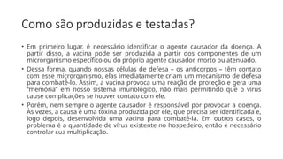 Como são produzidas e testadas?
• Em primeiro lugar, é necessário identificar o agente causador da doença. A
partir disso, a vacina pode ser produzida a partir dos componentes de um
microrganismo específico ou do próprio agente causador, morto ou atenuado.
• Dessa forma, quando nossas células de defesa – os anticorpos – têm contato
com esse microrganismo, elas imediatamente criam um mecanismo de defesa
para combatê-lo. Assim, a vacina provoca uma reação de proteção e gera uma
“memória” em nosso sistema imunológico, não mais permitindo que o vírus
cause complicações se houver contato com ele.
• Porém, nem sempre o agente causador é responsável por provocar a doença.
Às vezes, a causa é uma toxina produzida por ele, que precisa ser identificada e,
logo depois, desenvolvida uma vacina para combatê-la. Em outros casos, o
problema é a quantidade de vírus existente no hospedeiro, então é necessário
controlar sua multiplicação.
 