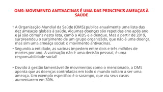 OMS: MOVIMENTO ANTIVACINAS É UMA DAS PRINCIPAIS AMEAÇAS À
SAÚDE
• A Organização Mundial da Saúde (OMS) publica anualmente uma lista das
dez ameaças globais à saúde. Algumas doenças são repetidas ano após ano
e já são comuns nesta lista, como a AIDS e a dengue. Mas a partir de 2019,
surpreendeu o surgimento de um grupo organizado, que não é uma doença,
mas sim uma ameaça social: o movimento antivacinas.
• Segundo a entidade, as vacinas impedem entre dois e três milhões de
mortes por ano. A vacinação não é uma decisão pessoal, é uma
responsabilidade social!
• Devido à gestão lamentável de movimentos como o mencionado, a OMS
aponta que as doenças controladas em todo o mundo voltam a ser uma
ameaça. Um exemplo específico é o sarampo, que viu seus casos
aumentarem em 30%.
 
