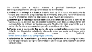 De acordo com a Revista Galileu, é possível identificar quatro
estratégias/argumentos principais utilizadas no movimento:
1.Minimizar a ameaça da doença: mesmo com as altas taxas de letalidade da
varíola, era comum os simpatizantes do movimento antivacina referirem que não
era uma ameaça tão grande à população, já que haviam poucos casos.
2.Declarar que a vacinação causa doenças e/ou é ineficaz: durante o período de
“variolação”, era possível que as pessoas tivessem outras doenças secundárias por
conta da falta de práticas sanitárias na época. Atualmente, esse argumento que a
vacina não funciona ou causa doenças não possui base científica.
3.Afirmar que a vacinação faz parte de uma conspiração: argumentos como
violação das liberdades individuais, abuso de poder por parte do Estado, entre
outros. Na vacinação contra a Covid-19,
temos diversas teorias da conspiração também.
4.Referências às “autoridades” paralelas que legitimam as estratégias acima:
uso de “especialistas” que possuem métodos alternativos para poderem legitimar
o movimento.
 
