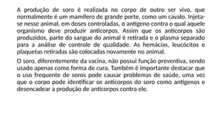 A produção de soro é realizada no corpo de outro ser vivo, que
normalmente é um mamífero de grande porte, como um cavalo. Injeta-
se nesse animal, em doses controladas, o antígeno contra o qual aquele
organismo deve produzir anticorpos. Assim que os anticorpos são
produzidos, parte do sangue do animal é retirada e o plasma separado
para a análise de controle de qualidade. As hemácias, leucócitos e
plaquetas retiradas são colocadas novamente no animal.
O soro, diferentemente da vacina, não possui função preventiva, sendo
usado apenas como forma de cura. Também é importante destacar que
o uso frequente de soros pode causar problemas de saúde, uma vez
que o corpo pode identificar os anticorpos do soro como antígenos e
desencadear a produção de anticorpos contra ele.
 