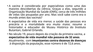 • A vacina é considerada por especialistas como uma das
maiores descobertas da ciência. Graças a elas, segundo a
Organização Mundial da Saúde (OMS), cerca de três milhões
de vidas são poupadas por ano. Mas você sabe como era o
mundo antes das vacinas?
• A expectativa de vida era menor, a saúde das pessoas era
precária e a mortalidade era muito maior, resume o
historiador e educador do Museu Histórico do Instituto
Butantan, Gabriel Orlando.
• No século 19, pouco depois da criação da primeira vacina, a
expectativa de vida mundial não passava de 32 anos.
Atualmente, com imunizantes contra dezenas de doenças
à disposição da população, esse número é de 72,6 anos.
 
