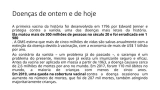 Doenças de ontem e de hoje
A primeira vacina da história foi desenvolvida em 1796 por Edward Jenner e
protegia contra a varíola, uma das doenças mais letais da história.
Ela matou mais de 300 milhões de pessoas no século 20 e foi erradicada em 1
980
. A OMS estima que mais de cinco milhões de vidas são salvas anualmente com a
extinção da doença devido à vacinação, com a economia de mais de US$ 1 bilhão
por ano.
Ao contrário da varíola – um problema já do passado –, o sarampo é um
problema do presente, mesmo que já exista um imunizante seguro e eficaz.
Antes da vacina ser aplicada em massa a partir de 1963, a doença causava cerca
de 2,6 milhões de mortes por ano no mundo. Em 2017, foram 110 mil óbitos no
mundo, a maioria de crianças com menos de cinco anos.
Em 2019, uma queda na cobertura vacinal contra a doença ocasionou um
aumento no número de mortes, que foi de 207 mil mortes, também atingindo
majoritariamente crianças.
 