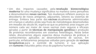 • Um dos impactos causados pela revolução biotecnológica
moderna foi uma mudança significativa na maneira como pensamos
e desenvolvemos novas vacinas. Tais mudanças refletem avanços na
descoberta de novos antígenos, adjuvantes, vetores ou sistemas de
entrega. Embora boa parte das vacinas atualmente administradas
em crianças e adultos ainda seja fruto de metodologias desenvolvidas
em meados do século XX, espera-se que os próximos anos tragam um
número cada vez maior de novas vacinas mais seguras e eficazes
geradas a partir de técnicas de manipulação genética e produção
de proteínas recombinantes em sistemas heterólogos. Neste breve
relato, discutiremos alguns aspectos dessa mudança de práticas e
conhecimentos aplicados ao desenvolvimento de vacinas. Em
particular, enfatizaremos pesquisas voltadas para geração de vacinas
terapêuticas para o controle de tumores e sua aplicação
em tumores induzidos pelos vírus do papiloma humano.
 