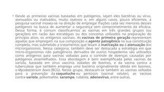 • Desde as primeiras vacinas baseadas em patógenos, sejam eles bactérias ou vírus,
atenuados ou inativados, muito reativos e, em alguns casos, pouco eficientes, a
pesquisa vacinal moveu-se na direção de empregar frações cada vez menores desses
patógenos na busca de aumentar a segurança sem comprometimento da eficácia.
Dessa forma, é comum classificarmos as vacinas em três grandes grupos (ou
gerações) em razão das estratégias ou dos conceitos utilizados na preparação do
princípio ativo, os antígenos vacinais. As vacinas de primeira geração representam
aquelas que empregam na sua composição o agente patogênico na sua constituição
completa, mas submetido a tratamentos que levam à inativação ou à atenuação dos
microrganismos. Nessa categoria, também deve ser destacada a estratégia em que
micro-organismos não patogênicos derivados de outros hospedeiros são utilizados
como antígenos para vacinas voltadas para o controle de doenças causadas por
patógenos assemelhados. Essa abordagem é bem exemplificada pelas vacinas da
varíola, baseada em vírus vaccínia isolados de bovinos, e da vacina contra a
tuberculose que também emprega uma bactéria originalmente obtida em bovinos,
o Mycobacterium bovis (BCG). Nesse grupo, destacam-se também as vacinas voltadas
para a prevenção da coqueluche ou pertússis (vacinal celular), as vacinas
contra varíola, poliomielite, sarampo, rubéola, adenovírus, entre outras.
 