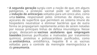 • A segunda geração surgiu com a noção de que, em alguns
patógenos, a proteção vacinal pode ser obtida após
a indução de anticorpos voltados para um único alvo, como
uma toxina, responsável pelos sintomas da doença, ou
açúcares de superfície que permitem ao sistema imune do
hospedeiro neutralizar e eliminar bactérias que de outra
forma se propagariam rapidamente antes de serem notadas
por nossas principais linhas de defesa imunológica. Nesse
grupo, destacam-se vacinas acelulares que empregam
toxoides (toxinas purificadas e inativadas por tratamento
químico), proteínas e polissacarídeos purificados, como
as antitetânica, antidiftérica, hepatite B e as vacinas
voltadas para o controle da meningite meningocócica e
da pneumonia.
 