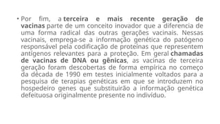 • Por fim, a terceira e mais recente geração de
vacinas parte de um conceito inovador que a diferencia de
uma forma radical das outras gerações vacinais. Nessas
vacinais, emprega-se a informação genética do patógeno
responsável pela codificação de proteínas que representem
antígenos relevantes para a proteção. Em geral chamadas
de vacinas de DNA ou gênicas, as vacinas de terceira
geração foram descobertas de forma empírica no começo
da década de 1990 em testes inicialmente voltados para a
pesquisa de terapias genéticas em que se introduzem no
hospedeiro genes que substituirão a informação genética
defeituosa originalmente presente no indivíduo.
 