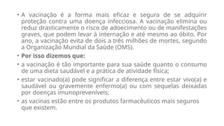 • A vacinação é a forma mais eficaz e segura de se adquirir
proteção contra uma doença infecciosa. A vacinação elimina ou
reduz drasticamente o risco de adoecimento ou de manifestações
graves, que podem levar à internação e até mesmo ao óbito. Por
ano, a vacinação evita de dois a três milhões de mortes, segundo
a Organização Mundial da Saúde (OMS).
• Por isso dizemos que:
• a vacinação é tão importante para sua saúde quanto o consumo
de uma dieta saudável e a prática de atividade física;
• estar vacinado(a) pode significar a diferença entre estar vivo(a) e
saudável ou gravemente enfermo(a) ou com sequelas deixadas
por doenças imunopreveníveis;
• as vacinas estão entre os produtos farmacêuticos mais seguros
que existem.
 