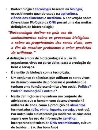 Biotecnologia é  tecnologia  baseada na  biologia , especialmente quando usada na  agricultura ,  ciência dos alimentos  e  medicina . A  Convenção sobre Diversidade Biológica  da  ONU  possui uma das muitas definições de biotecnologia: "Biotecnologia define-se pelo uso de conhecimentos sobre os processos biológicos e sobre as propriedades dos seres vivos, com o fim de resolver problemas e criar produtos de utilidade."   A definição ampla de biotecnologia é o uso de organismos vivos ou parte deles, para a produção de bens e serviços.  É a união da biologia com a tecnologia. Um conjunto de técnicas que utilizam os seres vivos no desenvolvimento de processos e produtos que tenham uma função econômica e/ou social.  Política? Poder? Dominação? Controle?  Nesta definição se enquadram um conjunto de atividades que o homem vem desenvolvendo há milhares de anos, como a produção de  alimentos  fermentados ( pão ,  vinho ,  iogurte ,  cerveja , e outros). Por outro lado a biotecnologia moderna se considera aquela que faz uso da informação  genética , incorporando técnicas de  DNA recombinante , cultura de tecidos...  ( v. Um bom Ano) 
