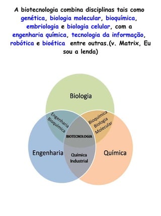 A biotecnologia combina disciplinas tais como  genética ,  biologia molecular ,  bioquímica ,  embriologia  e  biologia celular , com a  engenharia química ,  tecnologia da informação ,  robótica  e  bioética   entre outras.(v. Matrix, Eu sou a lenda) 