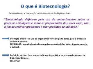 De acordo com a Convenção sobre Diversidade Biológica da ONU: 
“Biotecnologia define-se pelo uso de conhecimentos sobre os 
processos biológicos e sobre as propriedades dos seres vivos, com 
o fim de resolver problemas e criar produtos de utilidade." 
Definição ampla - é o uso de organismos vivos ou parte deles, para a produção 
de bens e serviços. 
EXE MPLOS: a produção de alimentos fermentados (pão, vinho, iogurte, cerveja, 
e outros). 
Definição estrita - fazer uso da informação genética, incorporando técnicas de 
DNA recombinante. 
EXEMPLO: 
 