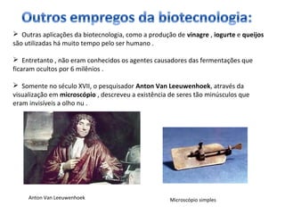  Outras aplicações da biotecnologia, como a produção de vinagre , iogurte e queijos 
são utilizadas há muito tempo pelo ser humano . 
 Entretanto , não eram conhecidos os agentes causadores das fermentações que 
ficaram ocultos por 6 milênios . 
 Somente no século XVII, o pesquisador Anton Van Leeuwenhoek, através da 
visualização em microscópio , descreveu a existência de seres tão minúsculos que 
eram invisíveis a olho nu . 
Anton Van Leeuwenhoek Microscópio simples 
 