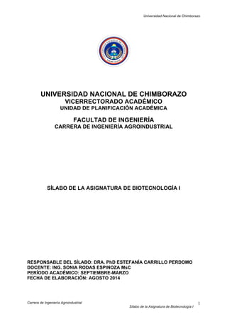 Universidad Nacional de Chimborazo
Carrera de Ingeniería Agroindustrial
Sílabo de la Asignatura de Biotecnología I
1
UNIVERSIDAD NACIONAL DE CHIMBORAZO
VICERRECTORADO ACADÉMICO
UNIDAD DE PLANIFICACIÓN ACADÉMICA
FACULTAD DE INGENIERÍA
CARRERA DE INGENIERÍA AGROINDUSTRIAL
SÍLABO DE LA ASIGNATURA DE BIOTECNOLOGÍA I
RESPONSABLE DEL SÍLABO: DRA. PhD ESTEFANÍA CARRILLO PERDOMO
DOCENTE: ING. SONIA RODAS ESPINOZA MsC
PERÍODO ACADÉMICO: SEPTIEMBRE-MARZO
FECHA DE ELABORACIÓN: AGOSTO 2014
 