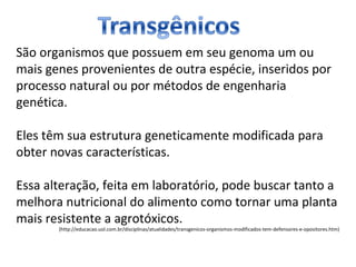 São organismos que possuem em seu genoma um ou 
mais genes provenientes de outra espécie, inseridos por 
processo natural ou por métodos de engenharia 
genética. 
Eles têm sua estrutura geneticamente modificada para 
obter novas características. 
Essa alteração, feita em laboratório, pode buscar tanto a 
melhora nutricional do alimento como tornar uma planta 
mais resistente a agrotóxicos. 
(http://educacao.uol.com.br/disciplinas/atualidades/transgenicos-organismos-modificados-tem-defensores-e-opositores.htm) 
 