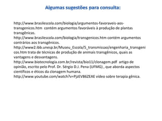 http://www.brasilescola.com/biologia/argumentos-favoraveis-aos-transgenicos. 
htm contém argumentos favoráveis à produção de plantas 
transgênicas. 
http://www.brasilescola.com/biologia/transgenicos.htm contém argumentos 
contrários aos transgênicos. 
http://www2.ibb.unesp.br/Museu_Escola/5_transmissao/engenharia_transgeni 
cos.htm trata de técnicas de produção de animais transgênicos, quais as 
vantagens e desvantagens. 
http://www.biotecnologia.com.br/revista/bio11/clonagem.pdf artigo de 
opinião, escrito pelo Prof. Dr. Sérgio D.J. Pena (UFMG) , que aborda aspectos 
científicos e éticos da clonagem humana. 
http://www.youtube.com/watch?v=PjzEVB6ZEAE vídeo sobre terapia gênica. 
