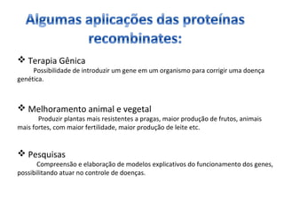  Terapia Gênica 
Possibilidade de introduzir um gene em um organismo para corrigir uma doença 
genética. 
 Melhoramento animal e vegetal 
Produzir plantas mais resistentes a pragas, maior produção de frutos, animais 
mais fortes, com maior fertilidade, maior produção de leite etc. 
 Pesquisas 
Compreensão e elaboração de modelos explicativos do funcionamento dos genes, 
possibilitando atuar no controle de doenças. 
 