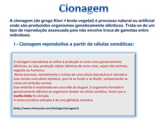 A clonagem (do grego Klon = broto vegetal) é processo natural ou artificial 
onde são produzidos organismos geneticamente idênticos. Trata-se de um 
tipo de reprodução assexuada pois não envolve troca de gametas entre 
indivíduos. 
A clonagem reprodutiva se refere à produção se seres vivos geneticamente 
idênticos, ou seja, produção cópias idênticas de seres vivos, sejam eles animais, 
vegetais ou humanos. 
Neste processo, normalmente o núcleo de uma célula reprodutiva é retirado e 
esta recebe uma célula somática, que irá se fundir e se dividir, comportando-se 
como um embrião normal. 
Este embrião é implantado em uma mãe de aluguel. O organismo formado é 
geneticamente idêntico ao organismo doador da célula somática. Assim que a 
ovelha Dolly foi clonada. 
A célula somática utilizada é de uma glândula mamária. 
(http://www.infoescola.com/biologia/clonagem/) 
 