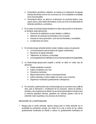  Fermentación alcohólica o etanólica: se emplea en la elaboración de algunas
bebidas alcohólicas como el vino, la cerveza, etc. En la actualidad es empleado
como biocombustible.
 Fermentación láctica: se aplica en la fabricación de productos lácteos, como
yogurt, queso y otros lácteos fermentados, kumis,asícomo en la elaboración de
alimentos prebióticos y probióticos.
3. En el campo de la biotecnología industrial se lo utiliza más que todo en la farmacia y
se destacan varias aplicaciones:
 Producción de antibióticos ya sean naturales o sintéticos.
 Obtención de proteínas recombinantes como la insulina.
 Vacunas de nueva generación, como las recombinantes y comestibles.
 La elaboración de sueros.
4. En la biotecnología ambiental también existen multiples campos de aplicación:
 La biorremediación para la limpieza de lugares contaminados
 Depuración de aguas residuales
 Tratamientos de residuos y compostaje
 La biodegradaciónde materiales como porejemploplásticos biodegradables.
5. La biotecnología agropecuaria (vegetal y animal) se utiliza en varias vías de
aplicación:
 Plantas resistentes a insectos.
 Cultivos resistentes a los virus.
 Tolerancia a herbicidas
 Mejora nutricional de cultivos o bioenriquecimiento.
 Cultivos tolerantes a ciertos metales del suelo como el aluminio.
 Organismos modificados genéticamente o transgénicos.
6. En conclusión, podemos decir que es la tecnología que se usa seres vivos o parte de
ellos, para la fabricación o modificación de los productos, mejora de plantas o
animales u otros organismos de utilidad. Suuso se haimplementado encampos como
la medicina, agricultura farmacia, ganadería, etc. Además, gracias a ella se ha
entendido mejor la genética y los procesos de la herencia.
IMPLICACIÓN DE LA BIOTECNOLOGÍA
1. Riesgos para el medio ambiente: algunos riesgos para el medio ambiente son la
posibilidad de polinización cruzada, por medio de la cual el polen de los cultivos
genéticamente modificados se difunde a cultivos no genéticamente modificados en
 