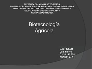 REPÚBLICA BOLIARIANA DE VENEZUELA
MINISTERIO DEL PODER POPULAR PARA LA EDUCACIÓN UNIVERSITARIA
INSTITUTO POLITECNICO SANTIAGO MARIÑO EXTENSIÓN MERIDA
ESCUELA DE INGENIERIA AGRONÓMICA
MÉRIDA ESTADO MÉRIDA
Biotecnología
Agrícola
BACHILLER
Luis Flores
C.I 24.135.374
ESCUELA: 51
 