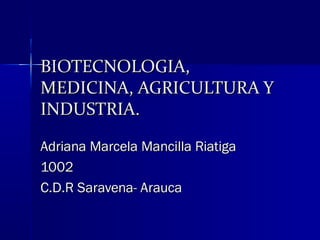 BIOTECNOLOGIA,BIOTECNOLOGIA,
MEDICINA, AGRICULTURA YMEDICINA, AGRICULTURA Y
INDUSTRIA.INDUSTRIA.
Adriana Marcela Mancilla RiatigaAdriana Marcela Mancilla Riatiga
10021002
C.D.R Saravena- AraucaC.D.R Saravena- Arauca
 