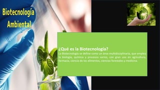 ¿Qué es la Biotecnología?
La Biotecnología se define como un área multidisciplinaria, que emplea
la biología, química y procesos varios, con gran uso en agricultura,
farmacia, ciencia de los alimentos, ciencias forestales y medicina.
 