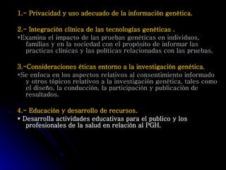 1.- Privacidad y uso adecuado de la información genética. 2.- Integración clínica de las tecnologías genéticas . *Examina el impacto de las pruebas genéticas en individuos, familias y en la sociedad con el propósito de informar las practicas clínicas y las políticas relacionadas con las pruebas.   3.-Consideraciones éticas entorno a la investigación genética. *Se enfoca en los aspectos relativos al consentimiento informado y otros tópicos relativos a la investigación genética, tales como el diseño, la conducción, la participación y publicación de resultados. 4.- Educación y desarrollo de recursos. * Desarrolla actividades educativas para el publico y los profesionales de la salud en relación al PGH. 