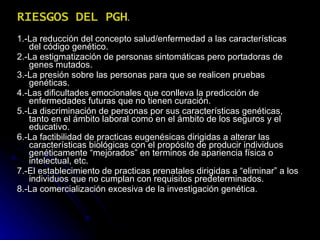 RIESGOS DEL PGH . 1.-La reducción del concepto salud/enfermedad a las características del código genético. 2.-La estigmatización de personas sintomáticas pero portadoras de genes mutados. 3.-La presión sobre las personas para que se realicen pruebas genéticas. 4.-Las dificultades emocionales que conlleva la predicción de enfermedades futuras que no tienen curación. 5.-La discriminación de personas por sus características genéticas, tanto en el ámbito laboral como en el ámbito de los seguros y el educativo. 6.-La factibilidad de practicas eugenésicas dirigidas a alterar las características biológicas con el propósito de producir individuos genéticamente “mejorados” en terminos de apariencia física o intelectual, etc. 7.-El establecimiento de practicas prenatales dirigidas a “eliminar” a los individuos que no cumplan con requisitos predeterminados. 8.-La comercialización excesiva de la investigación genética. 