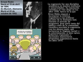 La eugenesia fue una disciplina académica en muchos institutos y universidades. Su reputación científica se vino abajo en los años 1930, época en la que Ernst Rüdin empezó a incorporar la retórica eugenésica a las políticas raciales de la Alemania nazi. Durante el periodo de posguerra, gran parte tanto del público como de la comunidad científica asociaba la eugenesia con los abusos nazis, que incluyeron la «higiene racial» y la exterminación, si bien varios gobiernos regionales y nacionales mantuvieron programas eugenésicos hasta los años 1970.  Ernest Rüdin Nació el 19 de abril  de 1894. En Munich, Alemania Murió el 22 de  octubre de 1952. 