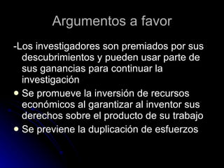 Argumentos a favor -Los investigadores son premiados por sus descubrimientos y pueden usar parte de sus ganancias para continuar la investigación  Se promueve la inversión de recursos económicos al garantizar al inventor sus derechos sobre el producto de su trabajo Se previene la duplicación de esfuerzos  