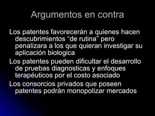 Argumentos en contra Los patentes favorecerán a quienes hacen descubrimientos “de rutina” pero penalizara a los que quieran investigar su aplicación biologica Los patentes pueden dificultar el desarrollo de pruebas diagnosticas y enfoques terapéuticos por el costo asociado Los consorcios privados que poseen patentes podrán monopolizar mercados 