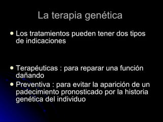 La terapia genética  Los tratamientos pueden tener dos tipos de indicaciones Terapéuticas : para reparar una función dañando Preventiva : para evitar la aparición de un padecimiento pronosticado por la historia genética del individuo  