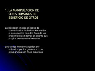 LA MANIPULACION DE SERES HUMANOS EN BENEFICIO DE OTROS La clonación implica el riesgo de convertir a los individuos en medios o instrumentos para los fines de los progenitores sin tomar en cuenta sus propios deseos o su bienestar Los clones humanos podrían ser utilizados por los gobiernos o por otros grupos con fines inmorales 