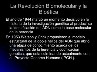 La Revolución Biomolecular y la Bioética El año de 1944 marcó un momento decisivo en la historia de la investigación genética al producirse la identificación del ADN como la base molecular de la herencia. En 1953 Watson y Crick propusieron el modelo estructural de la doble hélice del ADN que abrió una etapa de conocimiento acerca de los mecanismos de la herencia y codificación genética, que esta culminando actualmente con el  Proyecto Genoma Humano ( PGH ). 