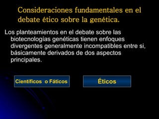 Consideraciones fundamentales en el debate ético sobre la genética.   Los planteamientos en el debate sobre las biotecnologías genéticas tienen enfoques divergentes generalmente incompatibles entre si, básicamente derivados de dos aspectos principales. Científicos  o Fáticos   Éticos 