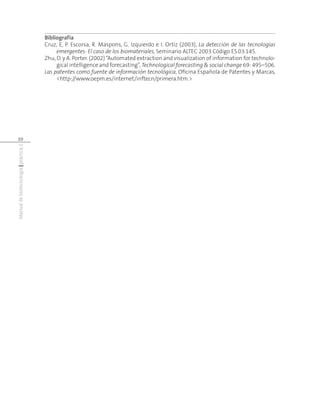 Manualdebiotecnología|práctica2
20
Bibliografía
Cruz, E, P. Escorsa, R. Maspons, G. Izquierdo e I. Ortiz (2003), La detección de las tecnologías
emergentes: El caso de los biomateriales, Seminario ALTEC 2003 Código ES.03.145.
Zhu, D. y A. Porter. (2002) “Automated extraction and visualization of information for technolo-
gical intelligence and forecasting”, Technological forecasting & social change 69: 495–506.
Las patentes como fuente de información tecnológica, Oficina Española de Patentes y Marcas,
<http://www.oepm.es/internet/inftecn/primera.htm.>
 
