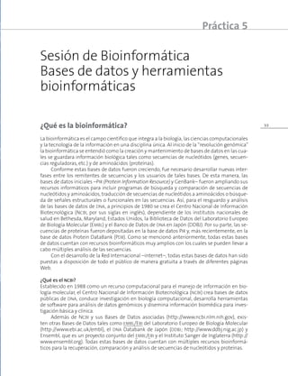 33
Sesión de Bioinformática
Bases de datos y herramientas
bioinformáticas
Práctica 5
¿Qué es la bioinformática?
La bioinformática es el campo científico que integra a la biología, las ciencias computacionales
y la tecnología de la información en una disciplina única. Al inicio de la “revolución genómica”
la bioinformática se entendió como la creación y mantenimiento de bases de datos en las cua-
les se guardara información biológica tales como secuencias de nucleótidos (genes, secuen-
cias reguladoras, etc.) y de aminoácidos (proteínas).
Conforme estas bases de datos fueron creciendo, fue necesario desarrollar nuevas inter-
fases entre los remitentes de secuencias y los usuarios de tales bases. De esta manera, las
bases de datos iniciales –Pir (Protein Information Resource) y GenBank– fueron ampliando sus
recursos informáticos para incluir programas de búsqueda y comparación de secuencias de
nucleótidos y aminoácidos, traducción de secuencias de nucleótidos a aminoácidos o búsque-
da de señales estructurales o funcionales en las secuencias. Así, para el resguardo y análisis
de las bases de datos de dna, a principios de 1980 se crea el Centro Nacional de Información
Biotecnológica (Ncbi, por sus siglas en inglés), dependiente de los institutos nacionales de
salud en Bethesda, Maryland, Estados Unidos, la Biblioteca de Datos del Laboratorio Europeo
de Biología Molecular (Embl) y el Banco de Datos de dna en Japón (DDBJ). Por su parte, las se-
cuencias de proteínas fueron depositadas en la base de datos Pir y, más recientemente, en la
base de datos Protein DataBank (Pdb). Como se mencionó anteriormente, todas estas bases
de datos cuentan con recursos bioinformáticos muy amplios con los cuales se pueden llevar a
cabo múltiples análisis de las secuencias.
Con el desarrollo de la Red Internacional –internet–, todas estas bases de datos han sido
puestas a disposición de todo el público de manera gratuita a través de diferentes páginas
Web.
¿Qué es el ncbi?
Establecido en 1988 como un recurso computacional para el manejo de información en bio-
logía molecular, el Centro Nacional de Información Biotecnológica (ncbi) crea bases de datos
públicas de dna, conduce investigación en biología computacional, desarrolla herramientas
de software para análisis de datos genómicos y disemina información biomédica para inves-
tigación básica y clínica.
Además de Ncbi y sus Bases de Datos asociadas (http://www.ncbi.nlm.nih.gov), exis-
ten otras Bases de Datos tales como embl/Ebi del Laboratorio Europeo de Biología Molecular
(http://www.ebi.ac.uk/embl), el dna Databank de Japón (ddbj; http://www.ddbj.nig.ac.jp) y
Ensembl, que es un proyecto conjunto del embl/ebi y el Instituto Sanger de Inglaterra (http://
www.ensembl.org). Todas estas bases de datos cuentan con múltiples recursos bioinformá-
ticos para la recuperación, comparación y análisis de secuencias de nucleótidos y proteínas.
 