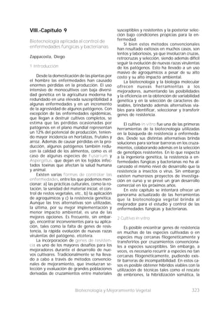 323Biotecnología y Mejoramiento Vegetal
VIII.-Capítulo 9
Biotecnología aplicada al control de
enfermedades fúngicas y bacterianas
Zappacosta, Diego
1 Introducción
Desde la domesticación de las plantas por
el hombre las enfermedades han causado
enormes pérdidas en la producción. El uso
intensivo de monocultivos con baja diversi-
dad genética en la agricultura moderna ha
redundado en una elevada susceptibilidad a
algunas enfermedades y en un incremento
de la agresividad de algunos patógenos. Con
excepción de las enfermedades epidémicas,
que llegan a destruir cultivos completos, se
estima que las pérdidas ocasionadas por
patógenos en el plano mundial representan
un 12% del potencial de producción, tenien-
do mayor incidencia en hortalizas, frutales y
arroz. Además de causar pérdidas en la pro-
ducción, algunos patógenos también redu-
cen la calidad de los alimentos, como es el
caso de algunas especies de Fusarium y
Aspergillus, que dejan en los tejidos infec-
tados toxinas que afectan la salud humana
y animal.
Existen varias formas de controlar las
enfermedades, entre los que podemos men-
cionar: a) las prácticas culturales, como la ro-
tación, la sanidad del material inicial, el con-
trol de restos vegetales, etc., b) la aplicación
de agroquímicos y c) la resistencia genética.
Aunque las tres alternativas son utilizadas,
la última, por su mejor implementación y
menor impacto ambiental, es una de las
mejores opciones. Es frecuente, sin embar-
go, encontrar inconvenientes para su aplica-
ción, tales como la falta de genes de resis-
tencia, la rápida evolución de nuevas razas
virulentas del patógeno, etcétera.
La incorporación de genes de resisten-
cia es uno de los mayores desafíos para los
mejoradores durante el desarrollo de nue-
vos cultivares. Tradicionalmente se ha lleva-
do a cabo a través de métodos convencio-
nales de mejoramiento, que involucran se-
lección y evaluación de grandes poblaciones
derivadas de cruzamientos entre materiales
susceptibles y resistentes y la posterior selec-
ción bajo condiciones propicias para la en-
fermedad.
Si bien estos métodos convencionales
han resultado exitosos en muchos casos, son
lentos y laboriosos, ya que involucran cruzas,
retrocruzas y selección, siendo además difícil
seguir la evolución de nuevas razas virulentas
de los patógenos. Esto ha llevado a un uso
masivo de agroquímicos a pesar de su alto
costo y su alto impacto ambiental.
La biotecnología y la biología molecular
ofrecen nuevas herramientas a los
mejoradores, aumentando las posibilidades
y la eficiencia en la obtención de variabilidad
genética y en la selección de caracteres de-
seables, brindando además alternativas via-
bles para identificar, seleccionar y transferir
genes de resistencia.
El cultivo in vitro fue una de las primeras
herramientas de la biotecnología utilizadas
en la búsqueda de resistencia a enfermeda-
des. Desde sus distintas alternativas brinda
soluciones para sortear barreras en los cruza-
mientos, colaborando además en la selección
de genotipos resistentes. En lo que respecta
a la ingeniería genética, la resistencia a en-
fermedades fúngicas y bacterianas no ha al-
canzado el mismo nivel de desarrollo que la
resistencia a insectos o virus. Sin embargo
existen numerosos proyectos de investiga-
ción en curso y se prevé un gran desarrollo
comercial en los próximos años.
En este capítulo se intentará ofrecer un
panorama actualizado de las herramientas
que la biotecnología vegetal brinda al
mejorador para el estudio y control de las
enfermedades fúngicas y bacterianas.
2 Cultivo in vitro
Es posible encontrar genes de resistencia
en muchas de las especies cultivadas o en
especies muy cercanas filogenéticamente y
transferirlos por cruzamientos convenciona-
les a especies susceptibles. Sin embargo, a
veces, es necesario recurrir a especies no tan
cercanas filogenéticamente, pudiendo exis-
tir barreras de incompatibilidad. En estos ca-
sos es posible obtener híbridos viables con la
utilización de técnicas tales como el rescate
de embriones, la hibridización somática, la
 