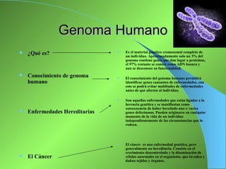 Genoma Humano
   ¿Qué es?                       Es el material genético cromosomal completo de
                                    un individuo. Aproximadamente solo un 3% del
                                    genoma contiene genes que dan lugar a proteínas,
                                    el 97% restante se conoce como ADN basura y
                                    aun se desconoce su funcionalidad.
   Conocimiento de genoma         El conocimiento del genoma humano permitirá
    humano                          identificar genes causantes de enfermedades, con
                                    esto se podrá evitar multitudes de enfermedades
                                    antes de que afecten al individuo.

                                   Son aquellas enfermedades que están ligadas a la
                                    herencia genética y se manifiestan como
                                    consecuencia de haber heredado uno o varios
   Enfermedades Hereditarias       genes defectuosos. Pueden originarse en cualquier
                                    momento de la vida de un individuo
                                    independientemente de las circunstancias que lo
                                    rodeen.




                                   El cáncer es una enfermedad genética, pero
                                    generalmente no hereditaria. Consiste en el
                                    crecimiento descontrolado y la diseminación de
   El Cáncer                       células anormales en el organismo, que invaden y
                                    dañan tejidos y órganos.
 