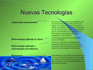 Nuevas Tecnologías
   Anticuerpos monoclonales              Son proteínas llamadas inmunoglobinas que
                                           son producidas por los linfocitos B de la
                                           sangre. Se originan como una respuesta de
                                           defensa del sistema inmune ante la presencia
                                           de una molécula que se denomina antígeno y
                                           que no está presente en el organismo. Los
                                           anticuerpos mononucleales permiten
                                           deagnósticos muy precisos.
                                          La biotecnología permite una detección
   Biotecnología aplicada al cáncer       precoz del cáncer.
                                          Gracias a la genética se podrán aplicar
                                           tratamientos preventivos sobre los genes
   Biotecnología aplicada a               defectuosos del paciente para que así no se
    enfermedades hereditarias              presente la enfermedad en el individuo



   Biosensores                           Son dispositivos de análisis que utiliza un ser
                                           vivo o un producto derivado de este, es decir,
                                           que utiliza las propiedades de los seres vivos
                                           para el análisis. Los más difundidos son los
                                           que utilizan enzimas.
 