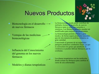 Nuevos Productos
                                        La biotecnología puede puede contribuir de
   Biotecnología en el desarrollo       múltiples formas al desarrollo de nuevos
    de nuevos fármacos                   fármacos tanto si estos son naturales o
                                         sintéticos. Los fármacos naturales pueden ser
                                         modificados para mejorar sus propiedades.
                                        La biotecnología permite obtener a gran
   Ventajas de las medicinas            escala y de forma segura productos naturales
    biotecnológicas                      que de otra manera no podrían extraerse en
                                         gran cantidad.
                                        Conociendo el genoma de un organismo
                                         patógeno podremos combatirlo mejor, ya que
                                         si conocemos los genes que producen su
                                         virulencia se pueden fabricar fármacos que la
   Influencia del Conocimiento          combatan.
    del genoma en los nuevos
    fármacos                            Las dianas terapéuticas son las moléculas
                                         donde actúan los fármacos para cambiar el
                                         curso de una enfermedad.
   Modelos y dianas terapéuticas
 