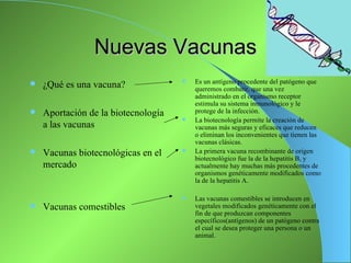 Nuevas Vacunas
                                        Es un antígeno procedente del patógeno que
   ¿Qué es una vacuna?                  queremos combatir, que una vez
                                         administrado en el organismo receptor
                                         estimula su sistema inmunológico y le
   Aportación de la biotecnología       protege de la infección.
                                        La biotecnología permite la creación de
    a las vacunas                        vacunas más seguras y eficaces que reducen
                                         o eliminan los inconvenientes que tienen las
                                         vacunas clásicas.
   Vacunas biotecnológicas en el       La primera vacuna recombinante de origen
                                         biotecnológico fue la de la hepatitis B, y
    mercado                              actualmente hay muchas más procedentes de
                                         organismos genéticamente modificados como
                                         la de la hepatitis A.

                                        Las vacunas comestibles se introducen en
   Vacunas comestibles                  vegetales modificados genéticamente con el
                                         fin de que produzcan componentes
                                         específicos(antígenos) de un patógeno contra
                                         el cual se desea proteger una persona o un
                                         animal.
 