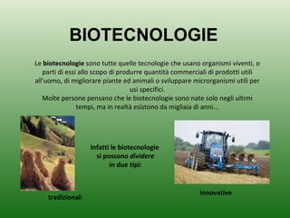 BIOTECNOLOGIE Le  biotecnologie  sono tutte quelle tecnologie che usano organismi viventi, o parti di essi allo scopo di produrre quantità commerciali di prodotti utili all'uomo, di migliorare piante ed animali o sviluppare microrganismi utili per usi specifici. Molte persone pensano che le biotecnologie sono nate solo negli ultimi tempi, ma in realtà esistono da migliaia di anni... Infatti le biotecnologie si possono  dividere in due tipi: tradizional i innovative 