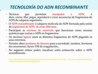 TECNOLOXÍA DO ADN RECOMBINANTETécnicas que permiten manipular o ADN, é dicir, cortar, illar, pegar, reproducir e crear secuencias de fragmentos do ADN de calquera organismo.
