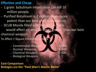 Effective and Cheap
- 1 gram botulinum intoxication can kill 10
million people.
- Purified Botulinum is 3 million times more
potent than our best chemical weapon.
- SCUB Missile filled with Bolulinum Toxin
would affect an area 16 times greater than our best
chemical weapon.
To Affect 1 Square Kilometer of Area
- Conventional Weapons $2000
- Nuclear Weapons $ 800
- Chemical Weapons $ 600
- Biological Weapons $ 1
Cost Comparison
Biologics are the “Poor Man’s Atomic Bomb”
 