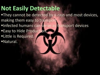 Not Easily Detectable
They cannot be detected by x-rays and most devices,
making them easy to transport.
Infected humans can serve as transport devices
Easy to Hide Production.
Little is Required.
Natural.
 