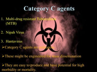 Category C agents
1. Multi-drug resistant Tuberculosis
(MTB)
2. Nipah Virus
3. Hantavirus
Category C agents are pathogens.
These might be engineered for mass dissemination
They are easy to produce and have potential for high
morbidity or mortality.
 