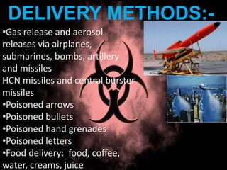 DELIVERY METHODS:-
•Gas release and aerosol
releases via airplanes,
submarines, bombs, artillery
and missiles
HCN missiles and central burster
missiles
•Poisoned arrows
•Poisoned bullets
•Poisoned hand grenades
•Poisoned letters
•Food delivery: food, coffee,
water, creams, juice
 