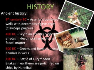 Ancient history:
6th century BC – Assyrians poisoned
wells with decomposing rye ergot
(Claviceps purpura)
400 BC – Scythian archers dipped
arrows in decomposing bodies and
faecal matter.
300 BC – Greeks and Romans – dead
animals in wells.
190 BC – Battle of Eurymedon –
Snakes in earthenware pots fired on
ships by Hannibal.
HISTORY
 