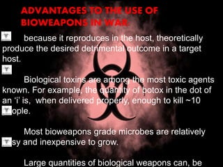 ADVANTAGES TO THE USE OF
BIOWEAPONS IN WAR:
because it reproduces in the host, theoretically
produce the desired detrimental outcome in a target
host.
Biological toxins are among the most toxic agents
known. For example, the quantity of botox in the dot of
an ‘i’ is, when delivered properly, enough to kill ~10
people.
Most bioweapons grade microbes are relatively
easy and inexpensive to grow.
Large quantities of biological weapons can, be
 