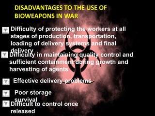 DISADVANTAGES TO THE USE OF
BIOWEAPONS IN WAR
Difficulty of protecting the workers at all
stages of production, transportation,
loading of delivery systems and final
delivery
Difficulty in maintaining quality control and
sufficient containment during growth and
harvesting of agents
Effective delivery problems
Poor storage
survival
Difficult to control once
released
 